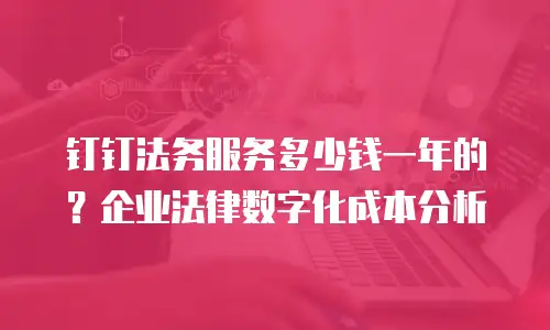 钉钉法务服务多少钱一年的？企业法律数字化成本分析