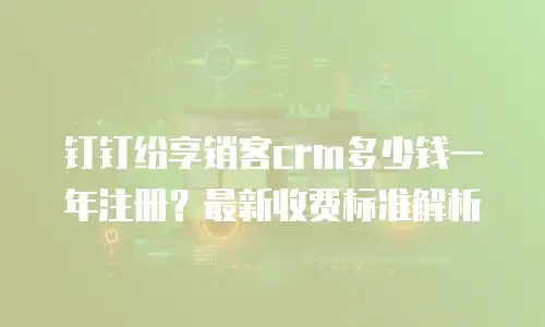 钉钉纷享销客crm多少钱一年注册？最新收费标准解析