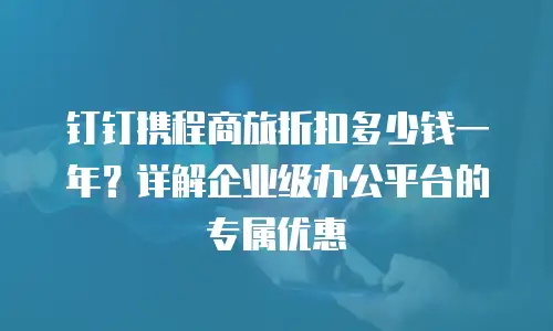 钉钉携程商旅折扣多少钱一年？详解企业级办公平台的专属优惠