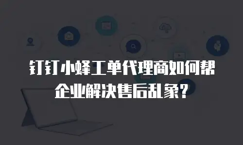 钉钉小蜂工单代理商如何帮企业解决售后乱象？