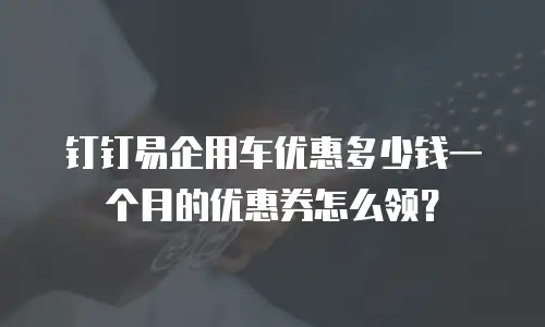 钉钉易企用车优惠多少钱一个月的优惠券怎么领？