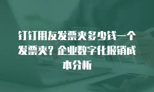 钉钉用友发票夹多少钱一个发票夹？企业数字化报销成本分析