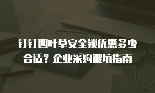 钉钉四叶草安全锁优惠多少合适？企业采购避坑指南
