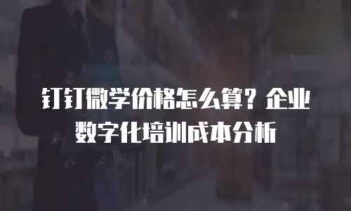 钉钉微学价格怎么算？企业数字化培训成本分析