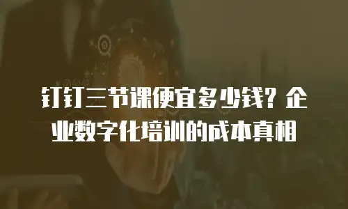 钉钉三节课便宜多少钱？企业数字化培训的成本真相
