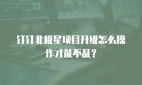 钉钉北极星项目升级怎么操作才能不乱？