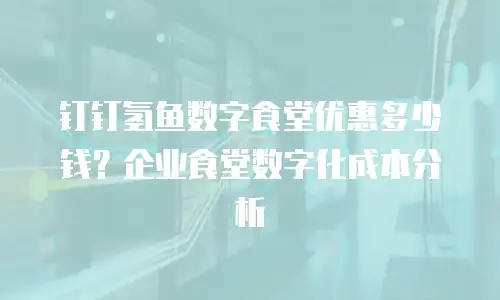 钉钉氢鱼数字食堂优惠多少钱？企业食堂数字化成本分析