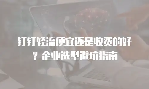 钉钉轻流便宜还是收费的好？企业选型避坑指南