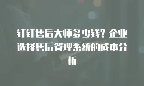 钉钉售后大师多少钱？企业选择售后管理系统的成本分析