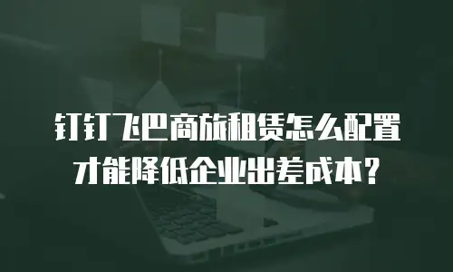 钉钉飞巴商旅租赁怎么配置才能降低企业出差成本？
