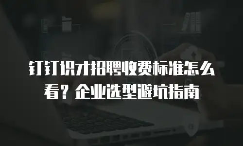钉钉识才招聘收费标准怎么看？企业选型避坑指南