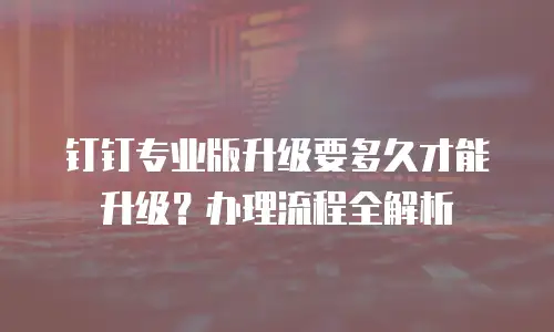 钉钉专业版升级要多久才能升级？办理流程全解析