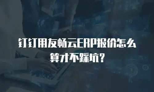 钉钉用友畅云ERP报价怎么算才不踩坑？