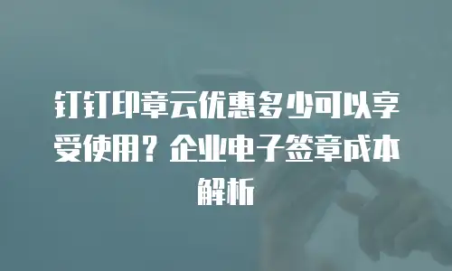 钉钉印章云优惠多少可以享受使用？企业电子签章成本解析