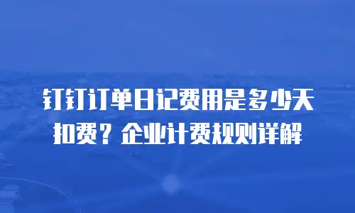 钉钉订单日记费用是多少天扣费？企业计费规则详解
