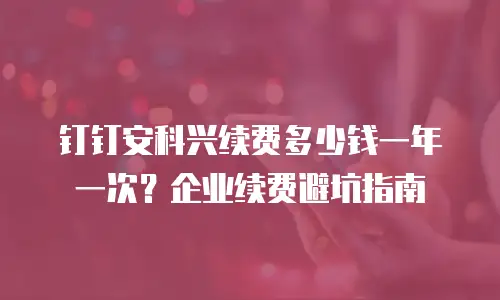 钉钉安科兴续费多少钱一年一次？企业续费避坑指南