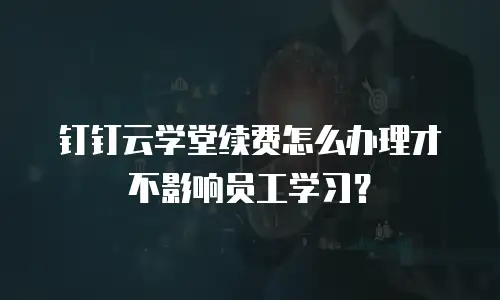 钉钉云学堂续费怎么办理才不影响员工学习？