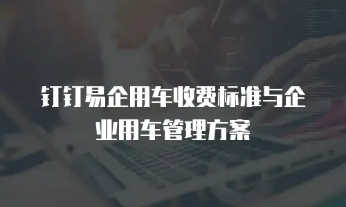 钉钉易企用车收费标准与企业用车管理方案