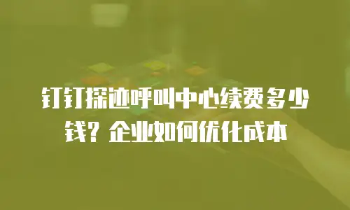 钉钉探迹呼叫中心续费多少钱？企业如何优化成本