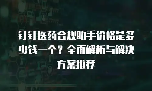 钉钉医药合规助手价格是多少钱一个？全面解析与解决方案推荐