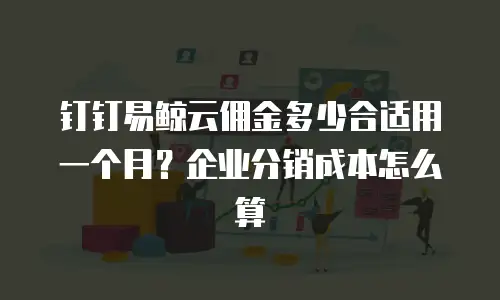 钉钉易鲸云佣金多少合适用一个月？企业分销成本怎么算