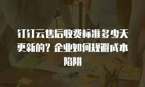 钉钉云售后收费标准多少天更新的？企业如何规避成本陷阱