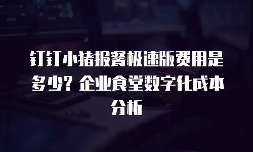 钉钉小猪报餐极速版费用是多少？企业食堂数字化成本分析