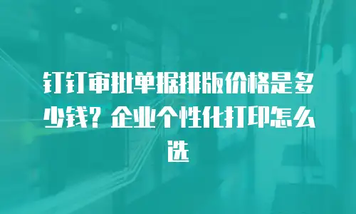 钉钉审批单据排版价格是多少钱？企业个性化打印怎么选