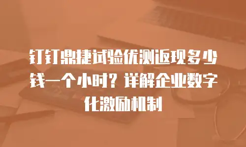 钉钉鼎捷试验优测返现多少钱一个小时？详解企业数字化激励机制