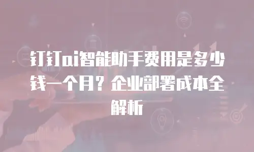 钉钉ai智能助手费用是多少钱一个月？企业部署成本全解析