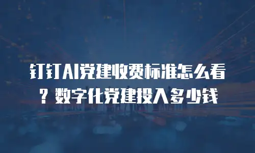 钉钉AI党建收费标准怎么看？数字化党建投入多少钱