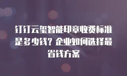 钉钉云玺智能印章收费标准是多少钱？企业如何选择最省钱方案