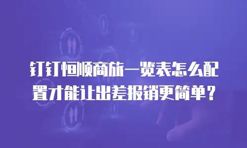 钉钉恒顺商旅一览表怎么配置才能让出差报销更简单？