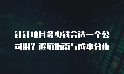 钉钉项目多少钱合适一个公司用？避坑指南与成本分析