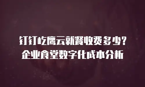 钉钉屹鹰云就餐收费多少？企业食堂数字化成本分析