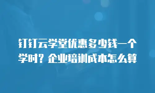 钉钉云学堂优惠多少钱一个学时？企业培训成本怎么算