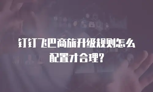 钉钉飞巴商旅升级规则怎么配置才合理？