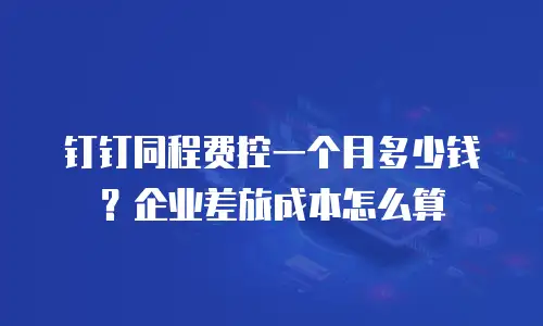 钉钉同程费控一个月多少钱？企业差旅成本怎么算