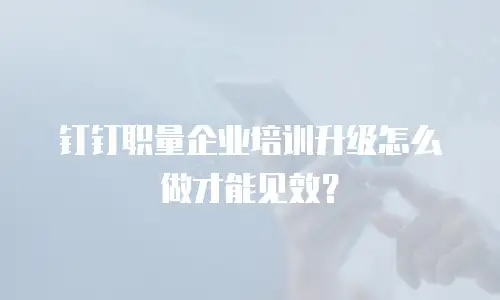 钉钉职量企业培训升级怎么做才能见效？