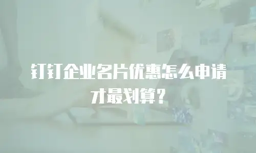 钉钉企业名片优惠怎么申请才最划算？