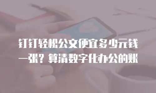 钉钉轻松公文便宜多少元钱一张？算清数字化办公的账