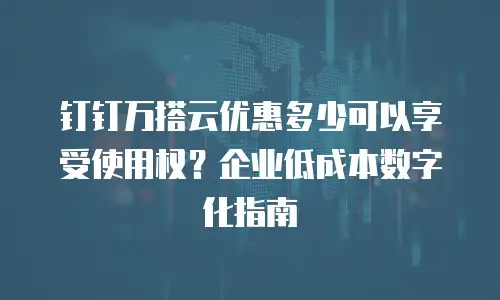 钉钉万搭云优惠多少可以享受使用权？企业低成本数字化指南