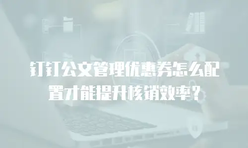 钉钉公文管理优惠券怎么配置才能提升核销效率？