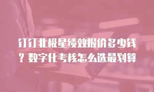 钉钉北极星绩效报价多少钱？数字化考核怎么选最划算