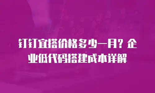 钉钉宜搭价格多少一月？企业低代码搭建成本详解