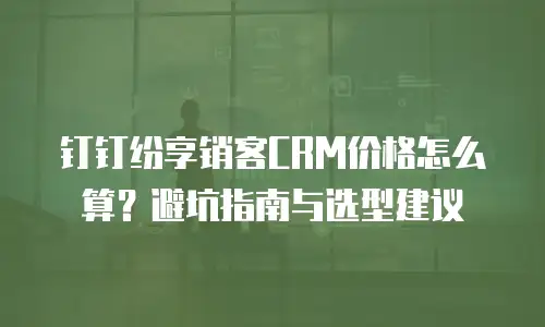 钉钉纷享销客CRM价格怎么算？避坑指南与选型建议