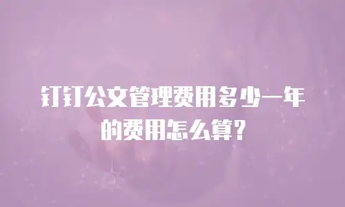 钉钉公文管理费用多少一年的费用怎么算？