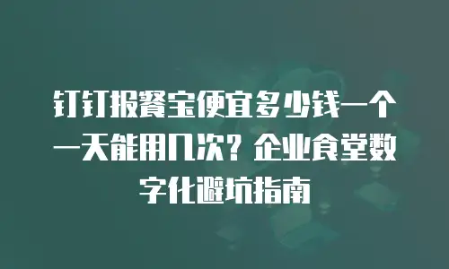 钉钉报餐宝便宜多少钱一个一天能用几次？企业食堂数字化避坑指南