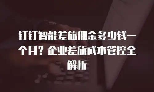 钉钉智能差旅佣金多少钱一个月？企业差旅成本管控全解析