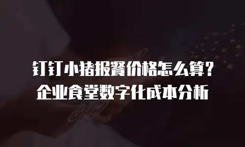钉钉小猪报餐价格怎么算？企业食堂数字化成本分析